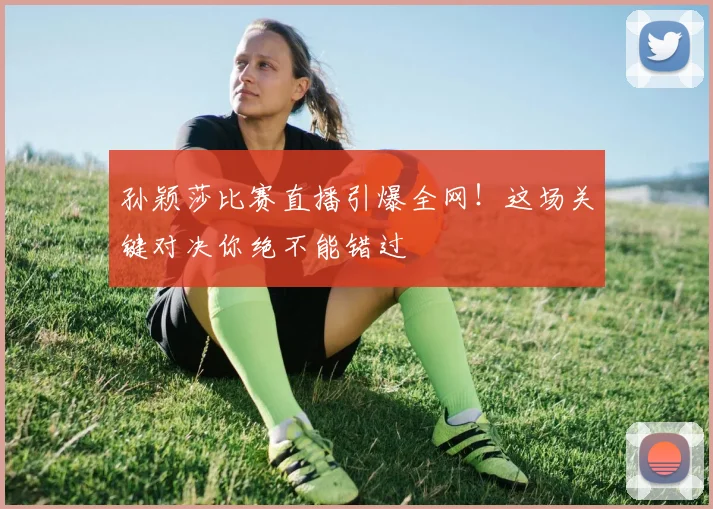孙颖莎比赛直播引爆全网！这场关键对决你绝不能错过