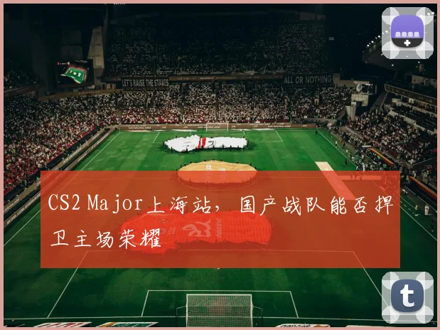 CS2 Major上海站，国产战队能否捍卫主场荣耀