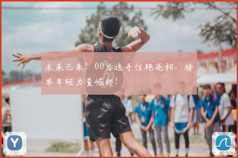 未来已来！00后选手惊艳亮相，榜单年轻力量崛起！