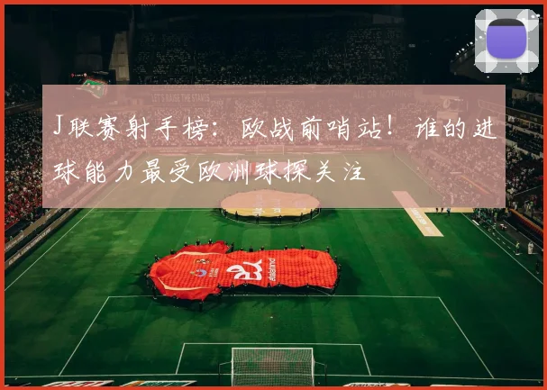 J联赛射手榜：欧战前哨站！谁的进球能力最受欧洲球探关注