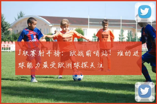 J联赛射手榜：欧战前哨站！谁的进球能力最受欧洲球探关注