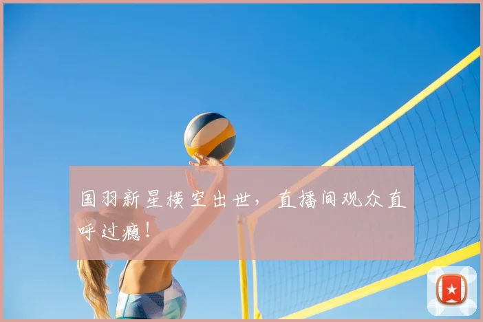 国羽新星横空出世,直播间观众直呼过瘾!