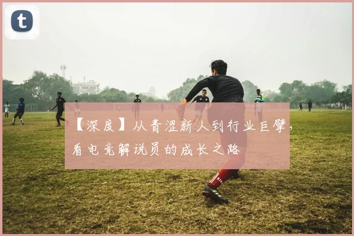 【深度】从青涩新人到行业巨擘，看电竞解说员的成长之路