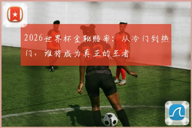 2026世界杯金靴赔率：从冷门到热门，谁将成为真正的王者