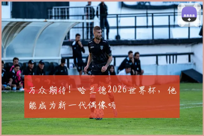 万众期待!哈兰德2026世界杯,他能成为新一代偶像吗