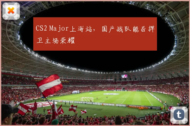 CS2 Major上海站，国产战队能否捍卫主场荣耀
