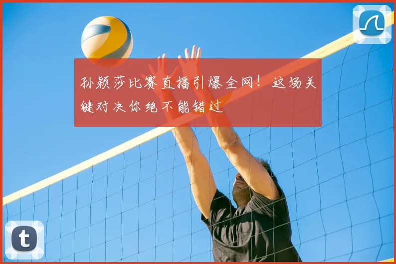 孙颖莎比赛直播引爆全网！这场关键对决你绝不能错过